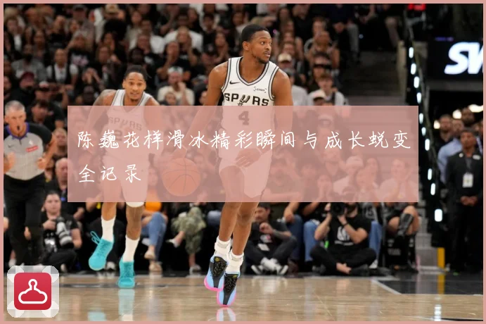 陈巍花样滑冰精彩瞬间与成长蜕变全记录