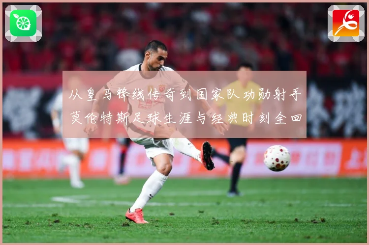 从皇马锋线传奇到国家队功勋射手莫伦特斯足球生涯与经典时刻全回顾