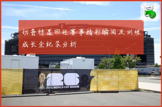 切普特盖田径赛事精彩瞬间及训练成长全纪录分析