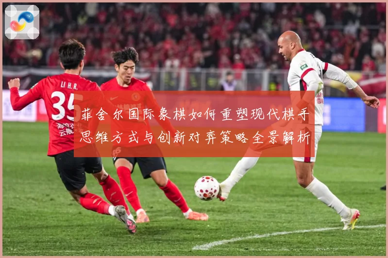 菲舍尔国际象棋如何重塑现代棋手思维方式与创新对弈策略全景解析