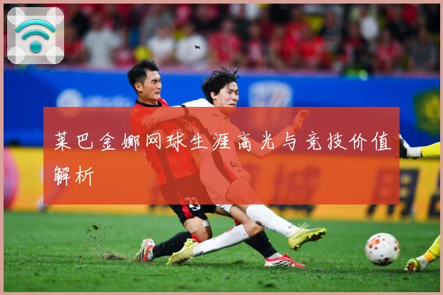 莱巴金娜网球生涯高光与竞技价值解析