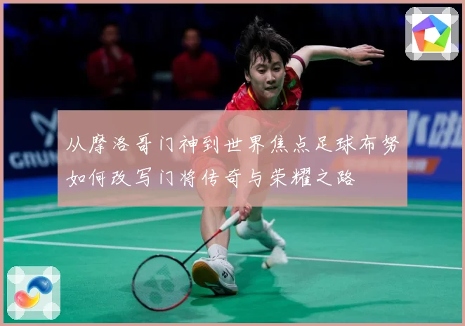 从摩洛哥门神到世界焦点足球布努如何改写门将传奇与荣耀之路
