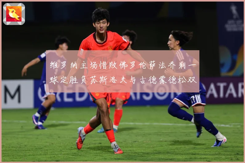 维罗纳主场惜败佛罗伦萨法乔利一球定胜负苏斯洛夫与古德蒙德松双专题观察